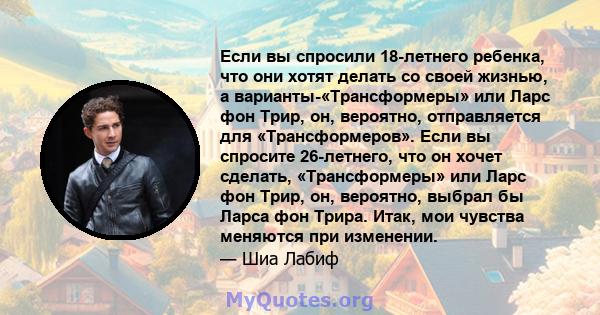 Если вы спросили 18-летнего ребенка, что они хотят делать со своей жизнью, а варианты-«Трансформеры» или Ларс фон Трир, он, вероятно, отправляется для «Трансформеров». Если вы спросите 26-летнего, что он хочет сделать,