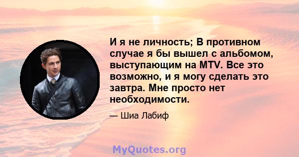 И я не личность; В противном случае я бы вышел с альбомом, выступающим на MTV. Все это возможно, и я могу сделать это завтра. Мне просто нет необходимости.