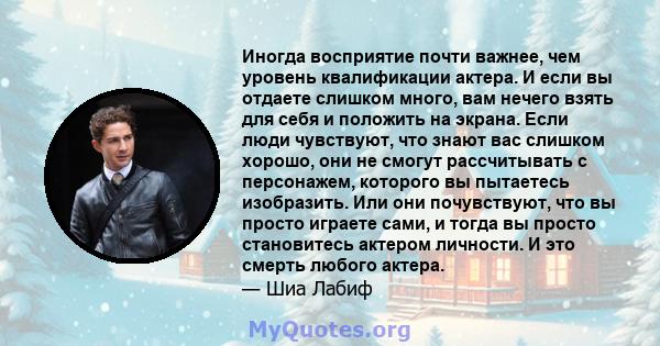 Иногда восприятие почти важнее, чем уровень квалификации актера. И если вы отдаете слишком много, вам нечего взять для себя и положить на экрана. Если люди чувствуют, что знают вас слишком хорошо, они не смогут