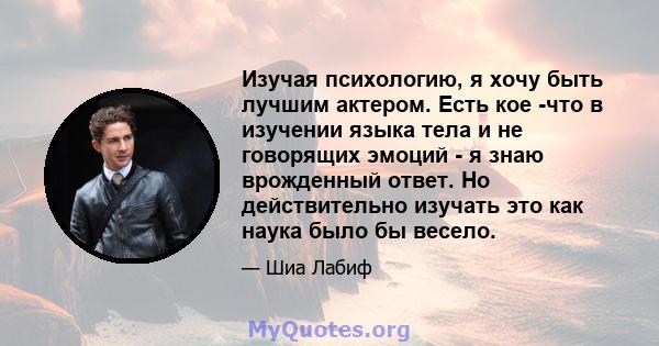 Изучая психологию, я хочу быть лучшим актером. Есть кое -что в изучении языка тела и не говорящих эмоций - я знаю врожденный ответ. Но действительно изучать это как наука было бы весело.