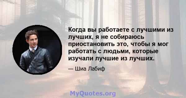 Когда вы работаете с лучшими из лучших, я не собираюсь приостановить это, чтобы я мог работать с людьми, которые изучали лучшие из лучших.