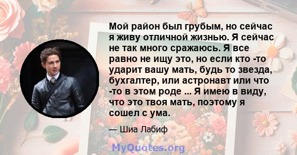 Мой район был грубым, но сейчас я живу отличной жизнью. Я сейчас не так много сражаюсь. Я все равно не ищу это, но если кто -то ударит вашу мать, будь то звезда, бухгалтер, или астронавт или что -то в этом роде ... Я