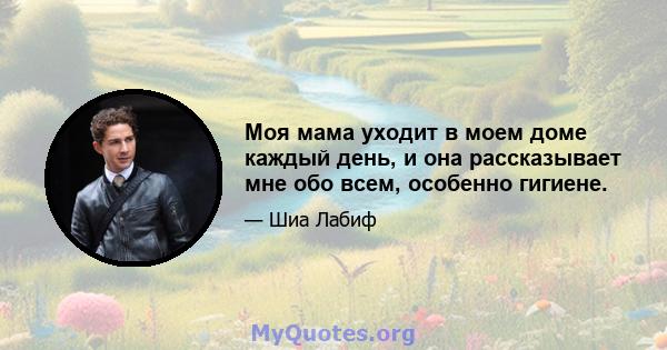 Моя мама уходит в моем доме каждый день, и она рассказывает мне обо всем, особенно гигиене.