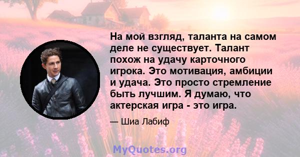 На мой взгляд, таланта на самом деле не существует. Талант похож на удачу карточного игрока. Это мотивация, амбиции и удача. Это просто стремление быть лучшим. Я думаю, что актерская игра - это игра.