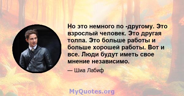 Но это немного по -другому. Это взрослый человек. Это другая толпа. Это больше работы и больше хорошей работы. Вот и все. Люди будут иметь свое мнение независимо.