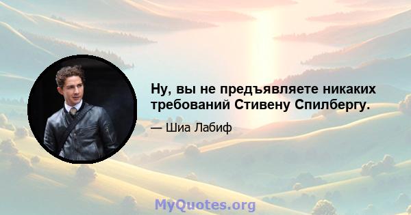 Ну, вы не предъявляете никаких требований Стивену Спилбергу.