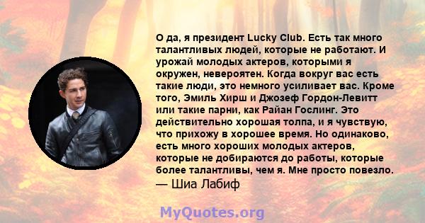 О да, я президент Lucky Club. Есть так много талантливых людей, которые не работают. И урожай молодых актеров, которыми я окружен, невероятен. Когда вокруг вас есть такие люди, это немного усиливает вас. Кроме того,