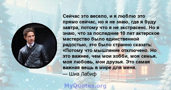 Сейчас это весело, и я люблю это прямо сейчас, но я не знаю, где я буду завтра, потому что я не экстрасенс. Но я знаю, что за последние 10 лет актерское мастерство было единственной радостью, это было странно сказать: