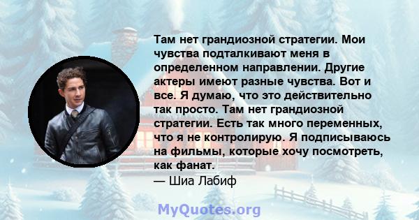 Там нет грандиозной стратегии. Мои чувства подталкивают меня в определенном направлении. Другие актеры имеют разные чувства. Вот и все. Я думаю, что это действительно так просто. Там нет грандиозной стратегии. Есть так