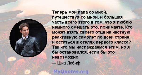 Теперь мой папа со мной, путешествуя со мной, и большая часть всего этого в том, что я люблю немного смешать это, понимаете. Кто может взять своего отца на частную реактивную самолет по всей стране и остаться в отелях