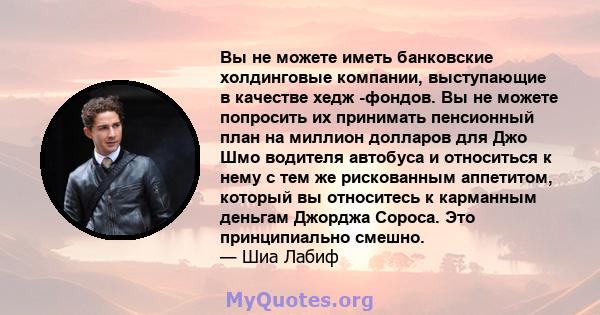 Вы не можете иметь банковские холдинговые компании, выступающие в качестве хедж -фондов. Вы не можете попросить их принимать пенсионный план на миллион долларов для Джо Шмо водителя автобуса и относиться к нему с тем же 