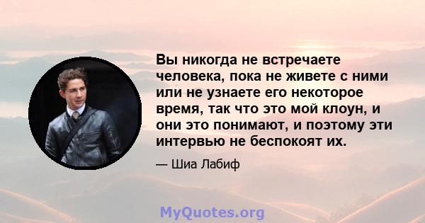 Вы никогда не встречаете человека, пока не живете с ними или не узнаете его некоторое время, так что это мой клоун, и они это понимают, и поэтому эти интервью не беспокоят их.