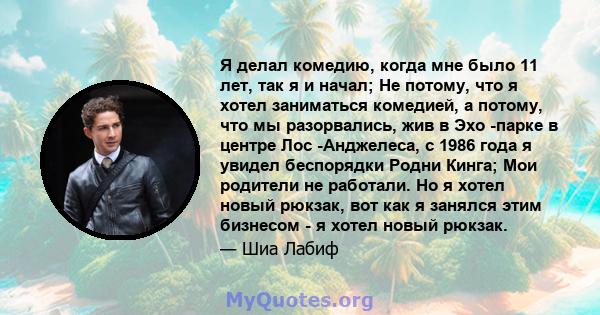 Я делал комедию, когда мне было 11 лет, так я и начал; Не потому, что я хотел заниматься комедией, а потому, что мы разорвались, жив в Эхо -парке в центре Лос -Анджелеса, с 1986 года я увидел беспорядки Родни Кинга; Мои 