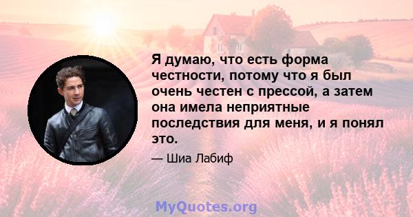 Я думаю, что есть форма честности, потому что я был очень честен с прессой, а затем она имела неприятные последствия для меня, и я понял это.