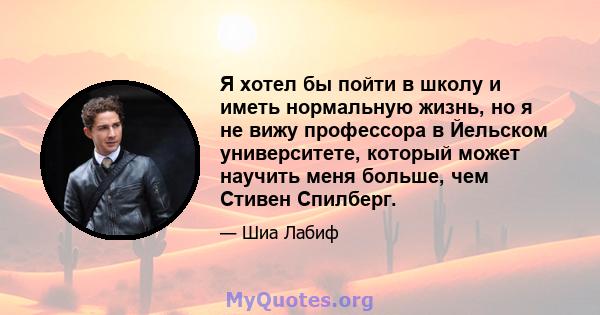 Я хотел бы пойти в школу и иметь нормальную жизнь, но я не вижу профессора в Йельском университете, который может научить меня больше, чем Стивен Спилберг.