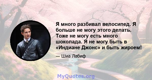 Я много разбивал велосипед. Я больше не могу этого делать. Тоже не могу есть много шоколада. Я не могу быть в «Индиане Джонс» и быть жироем!