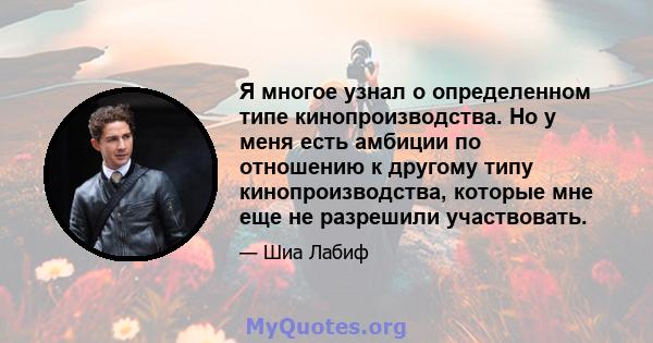 Я многое узнал о определенном типе кинопроизводства. Но у меня есть амбиции по отношению к другому типу кинопроизводства, которые мне еще не разрешили участвовать.