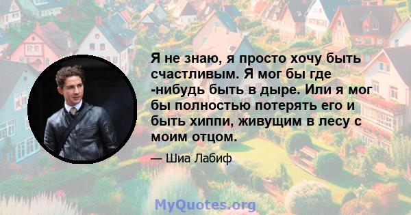 Я не знаю, я просто хочу быть счастливым. Я мог бы где -нибудь быть в дыре. Или я мог бы полностью потерять его и быть хиппи, живущим в лесу с моим отцом.