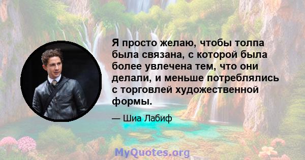 Я просто желаю, чтобы толпа была связана, с которой была более увлечена тем, что они делали, и меньше потреблялись с торговлей художественной формы.