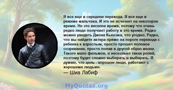 Я все еще в середине перехода. Я все еще в режиме мальчика. И это не исчезнет на некоторое время. Но это веселое время, потому что очень редко люди получают работу в это время. Редко можно увидеть Джона Кьюсака, что