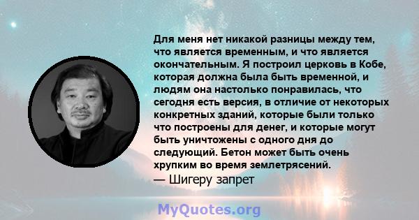 Для меня нет никакой разницы между тем, что является временным, и что является окончательным. Я построил церковь в Кобе, которая должна была быть временной, и людям она настолько понравилась, что сегодня есть версия, в