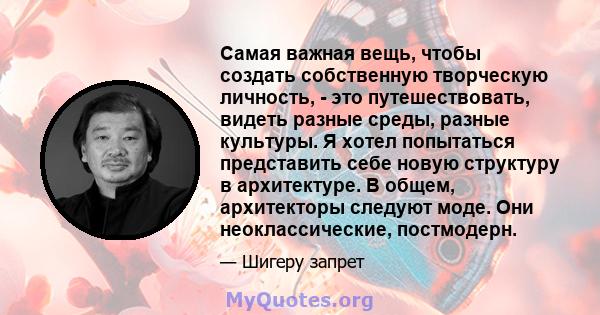 Самая важная вещь, чтобы создать собственную творческую личность, - это путешествовать, видеть разные среды, разные культуры. Я хотел попытаться представить себе новую структуру в архитектуре. В общем, архитекторы