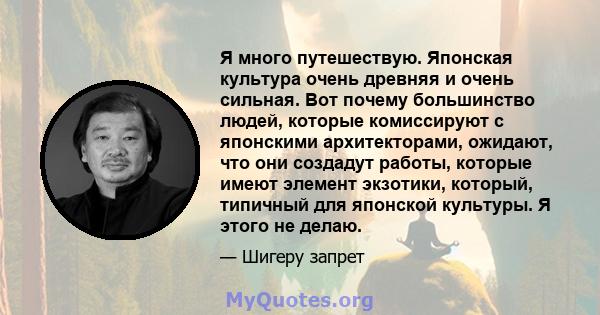 Я много путешествую. Японская культура очень древняя и очень сильная. Вот почему большинство людей, которые комиссируют с японскими архитекторами, ожидают, что они создадут работы, которые имеют элемент экзотики,