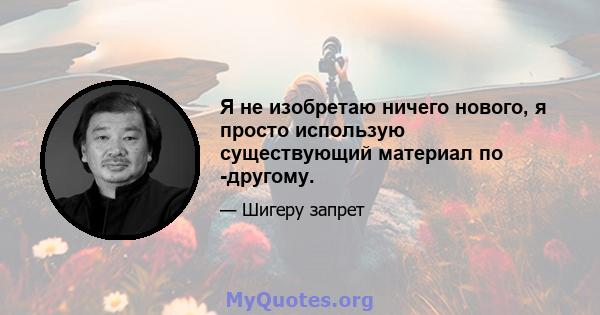 Я не изобретаю ничего нового, я просто использую существующий материал по -другому.