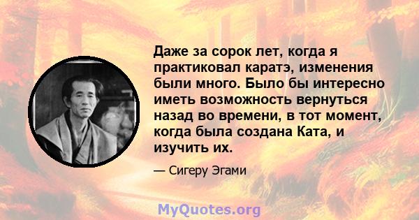 Даже за сорок лет, когда я практиковал каратэ, изменения были много. Было бы интересно иметь возможность вернуться назад во времени, в тот момент, когда была создана Ката, и изучить их.