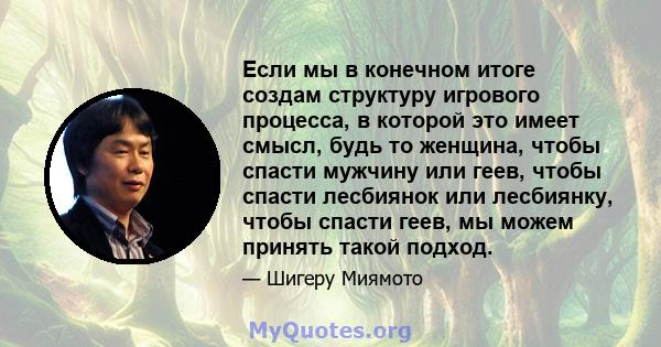 Если мы в конечном итоге создам структуру игрового процесса, в которой это имеет смысл, будь то женщина, чтобы спасти мужчину или геев, чтобы спасти лесбиянок или лесбиянку, чтобы спасти геев, мы можем принять такой