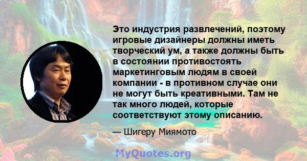 Это индустрия развлечений, поэтому игровые дизайнеры должны иметь творческий ум, а также должны быть в состоянии противостоять маркетинговым людям в своей компании - в противном случае они не могут быть креативными. Там 