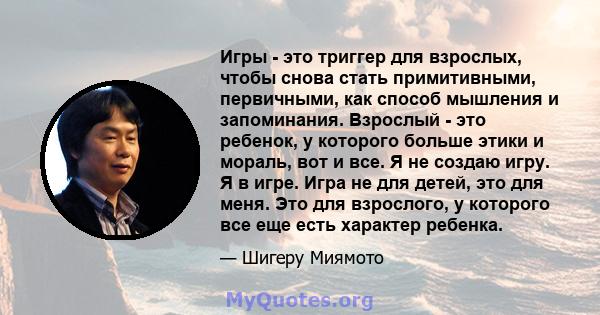 Игры - это триггер для взрослых, чтобы снова стать примитивными, первичными, как способ мышления и запоминания. Взрослый - это ребенок, у которого больше этики и мораль, вот и все. Я не создаю игру. Я в игре. Игра не