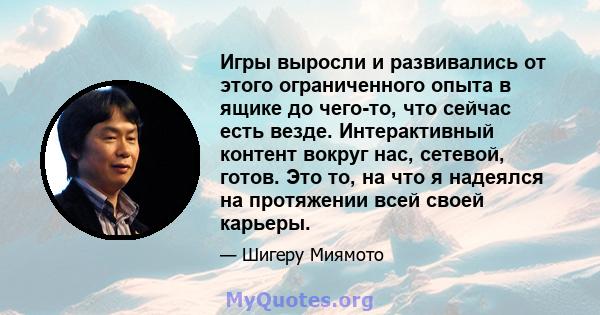 Игры выросли и развивались от этого ограниченного опыта в ящике до чего-то, что сейчас есть везде. Интерактивный контент вокруг нас, сетевой, готов. Это то, на что я надеялся на протяжении всей своей карьеры.