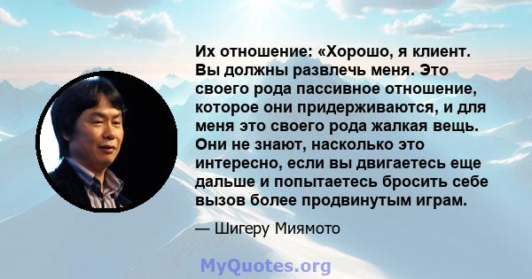 Их отношение: «Хорошо, я клиент. Вы должны развлечь меня. Это своего рода пассивное отношение, которое они придерживаются, и для меня это своего рода жалкая вещь. Они не знают, насколько это интересно, если вы