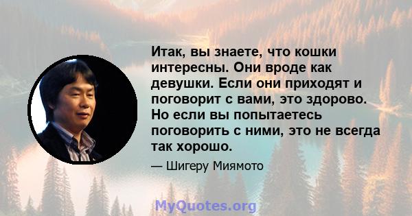 Итак, вы знаете, что кошки интересны. Они вроде как девушки. Если они приходят и поговорит с вами, это здорово. Но если вы попытаетесь поговорить с ними, это не всегда так хорошо.