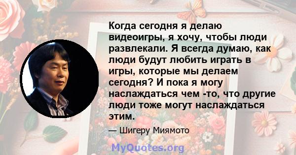 Когда сегодня я делаю видеоигры, я хочу, чтобы люди развлекали. Я всегда думаю, как люди будут любить играть в игры, которые мы делаем сегодня? И пока я могу наслаждаться чем -то, что другие люди тоже могут наслаждаться 