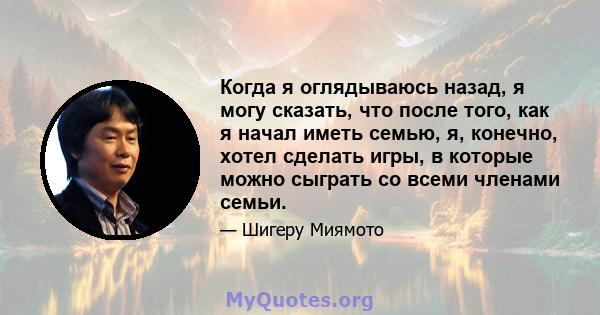 Когда я оглядываюсь назад, я могу сказать, что после того, как я начал иметь семью, я, конечно, хотел сделать игры, в которые можно сыграть со всеми членами семьи.