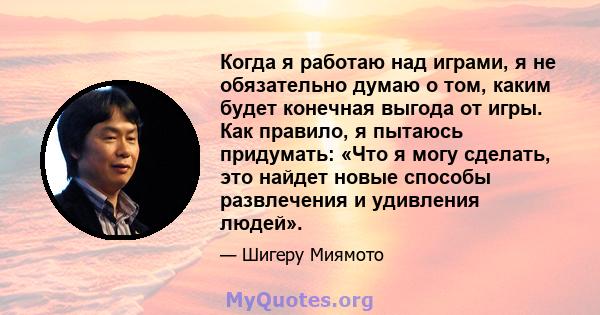 Когда я работаю над играми, я не обязательно думаю о том, каким будет конечная выгода от игры. Как правило, я пытаюсь придумать: «Что я могу сделать, это найдет новые способы развлечения и удивления людей».