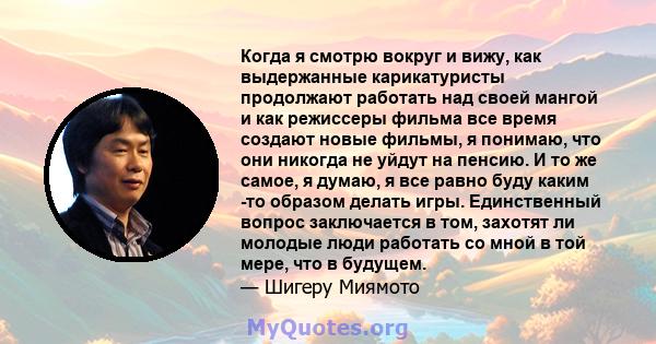 Когда я смотрю вокруг и вижу, как выдержанные карикатуристы продолжают работать над своей мангой и как режиссеры фильма все время создают новые фильмы, я понимаю, что они никогда не уйдут на пенсию. И то же самое, я