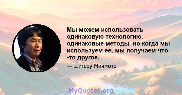 Мы можем использовать одинаковую технологию, одинаковые методы, но когда мы используем ее, мы получаем что -то другое.