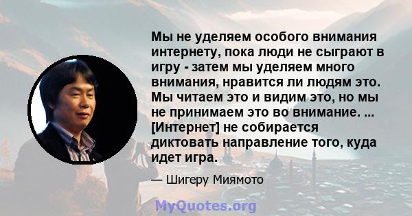 Мы не уделяем особого внимания интернету, пока люди не сыграют в игру - затем мы уделяем много внимания, нравится ли людям это. Мы читаем это и видим это, но мы не принимаем это во внимание. ... [Интернет] не собирается 