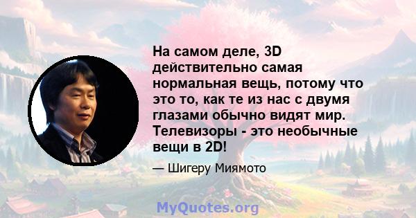 На самом деле, 3D действительно самая нормальная вещь, потому что это то, как те из нас с двумя глазами обычно видят мир. Телевизоры - это необычные вещи в 2D!