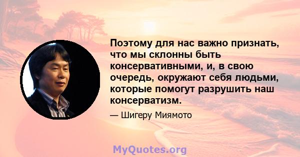 Поэтому для нас важно признать, что мы склонны быть консервативными, и, в свою очередь, окружают себя людьми, которые помогут разрушить наш консерватизм.