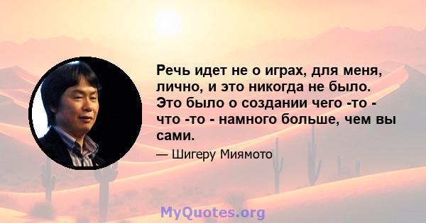 Речь идет не о играх, для меня, лично, и это никогда не было. Это было о создании чего -то - что -то - намного больше, чем вы сами.