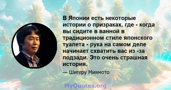 В Японии есть некоторые истории о призраках, где - когда вы сидите в ванной в традиционном стиле японского туалета - рука на самом деле начинает схватить вас из -за подзади. Это очень страшная история.