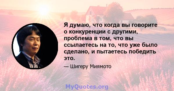 Я думаю, что когда вы говорите о конкуренции с другими, проблема в том, что вы ссылаетесь на то, что уже было сделано, и пытаетесь победить это.