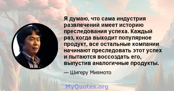 Я думаю, что сама индустрия развлечений имеет историю преследования успеха. Каждый раз, когда выходит популярное продукт, все остальные компании начинают преследовать этот успех и пытаются воссоздать его, выпустив