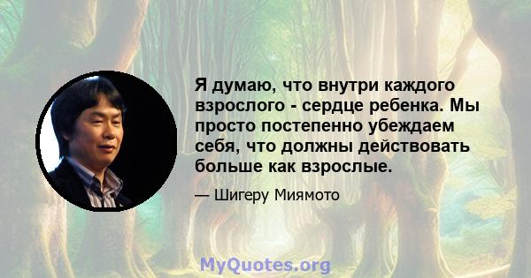 Я думаю, что внутри каждого взрослого - сердце ребенка. Мы просто постепенно убеждаем себя, что должны действовать больше как взрослые.