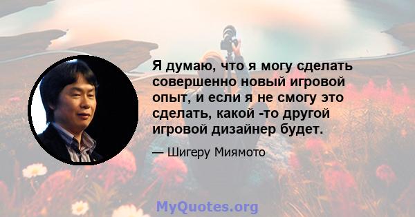 Я думаю, что я могу сделать совершенно новый игровой опыт, и если я не смогу это сделать, какой -то другой игровой дизайнер будет.