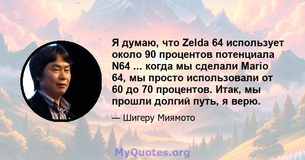 Я думаю, что Zelda 64 использует около 90 процентов потенциала N64 ... когда мы сделали Mario 64, мы просто использовали от 60 до 70 процентов. Итак, мы прошли долгий путь, я верю.